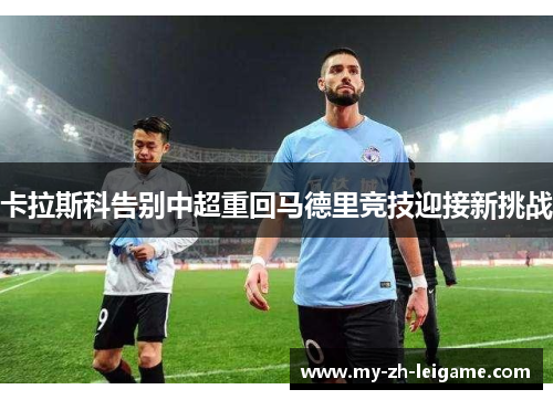 卡拉斯科告别中超重回马德里竞技迎接新挑战 卡拉斯科告别中超重回马德里竞技迎接新挑战