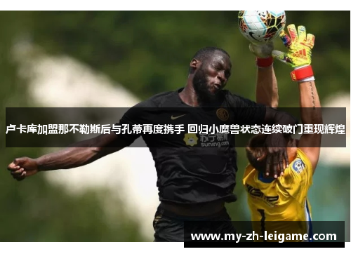 卢卡库加盟那不勒斯后与孔蒂再度携手 回归小魔兽状态连续破门重现辉煌 卢卡库加盟那不勒斯后与孔蒂再度携手 回归小魔兽状态连续破门重现辉煌