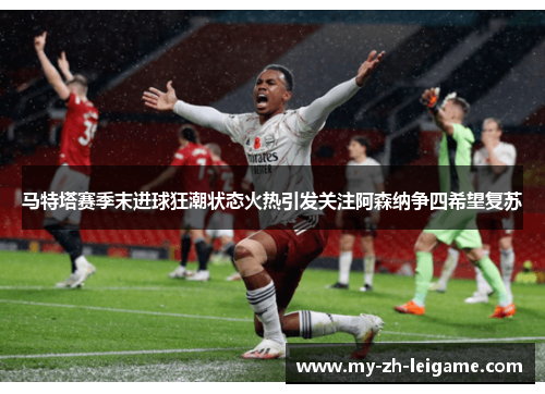 马特塔赛季末进球狂潮状态火热引发关注阿森纳争四希望复苏 马特塔赛季末进球狂潮状态火热引发关注阿森纳争四希望复苏