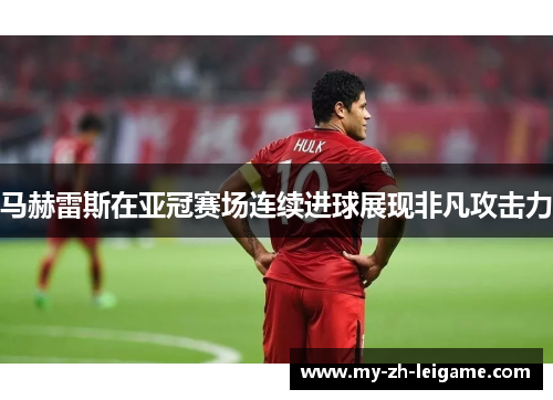 马赫雷斯在亚冠赛场连续进球展现非凡攻击力 马赫雷斯在亚冠赛场连续进球展现非凡攻击力