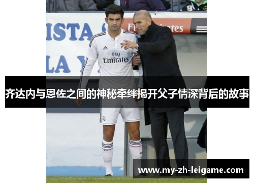 齐达内与恩佐之间的神秘牵绊揭开父子情深背后的故事 齐达内与恩佐之间的神秘牵绊揭开父子情深背后的故事